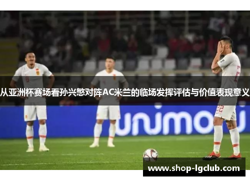 从亚洲杯赛场看孙兴慜对阵AC米兰的临场发挥评估与价值表现意义 从亚洲杯赛场看孙兴慜对阵AC米兰的临场发挥评估与价值表现意义