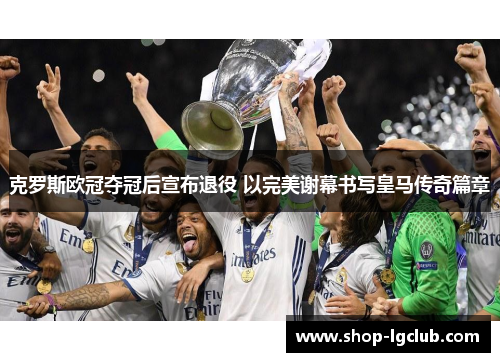 克罗斯欧冠夺冠后宣布退役 以完美谢幕书写皇马传奇篇章 克罗斯欧冠夺冠后宣布退役 以完美谢幕书写皇马传奇篇章