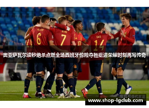 奥亚萨瓦尔读秒绝杀点燃全场西班牙惊险夺胜挺进荣耀时刻再写传奇
