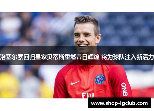 洛塞尔索回归皇家贝蒂斯重燃昔日辉煌 将为球队注入新活力 洛塞尔索回归皇家贝蒂斯重燃昔日辉煌 将为球队注入新活力