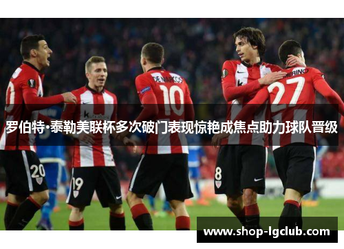 罗伯特·泰勒美联杯多次破门表现惊艳成焦点助力球队晋级