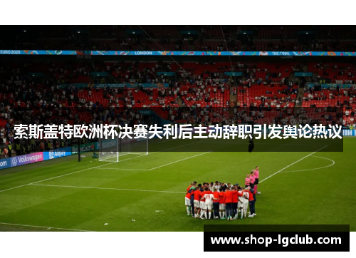 索斯盖特欧洲杯决赛失利后主动辞职引发舆论热议 索斯盖特欧洲杯决赛失利后主动辞职引发舆论热议
