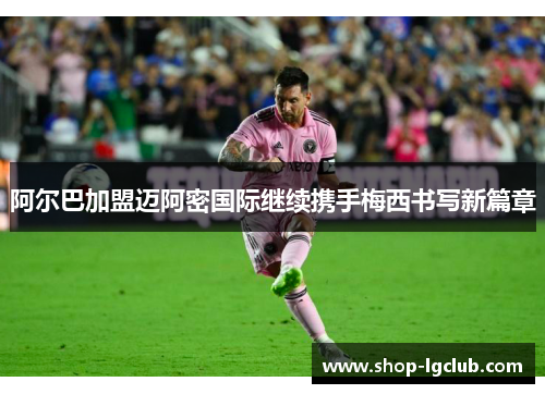 阿尔巴加盟迈阿密国际继续携手梅西书写新篇章