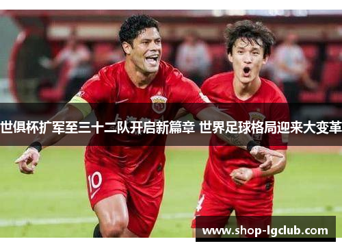 世俱杯扩军至三十二队开启新篇章 世界足球格局迎来大变革