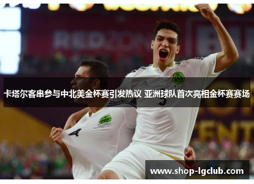 卡塔尔客串参与中北美金杯赛引发热议 亚洲球队首次亮相金杯赛赛场