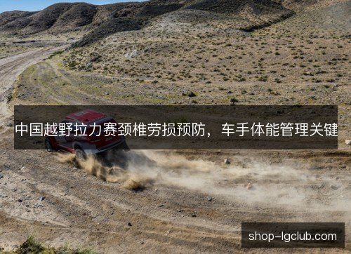 中国越野拉力赛颈椎劳损预防,车手体能管理关键 中国越野拉力赛颈椎劳损预防,车手体能管理关键